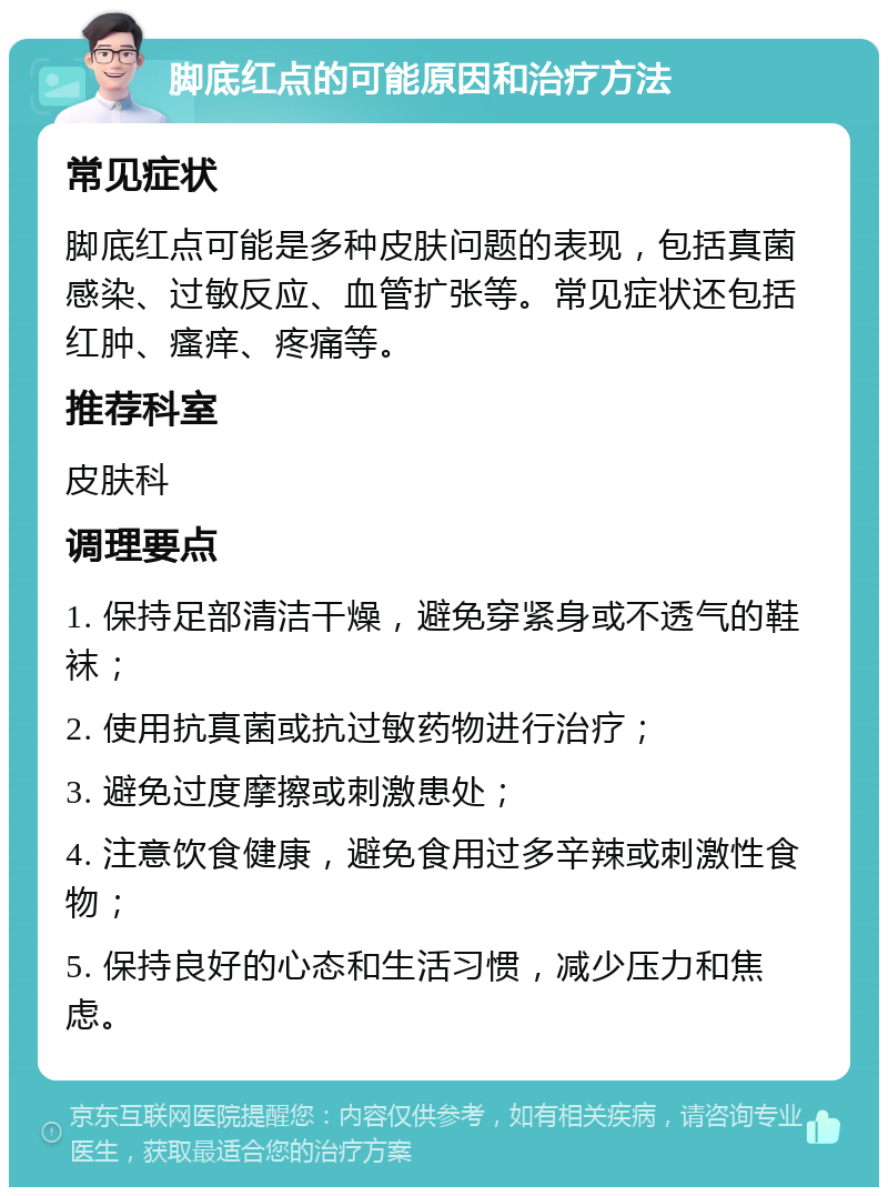 脚底红点的可能原因和治疗方法 常见症状 脚底红点可能是多种皮肤问题的表现，包括真菌感染、过敏反应、血管扩张等。常见症状还包括红肿、瘙痒、疼痛等。 推荐科室 皮肤科 调理要点 1. 保持足部清洁干燥，避免穿紧身或不透气的鞋袜； 2. 使用抗真菌或抗过敏药物进行治疗； 3. 避免过度摩擦或刺激患处； 4. 注意饮食健康，避免食用过多辛辣或刺激性食物； 5. 保持良好的心态和生活习惯，减少压力和焦虑。