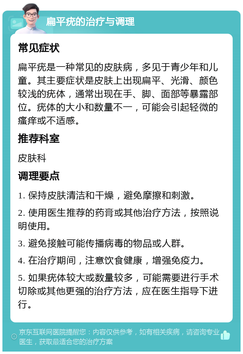 扁平疣的治疗与调理 常见症状 扁平疣是一种常见的皮肤病，多见于青少年和儿童。其主要症状是皮肤上出现扁平、光滑、颜色较浅的疣体，通常出现在手、脚、面部等暴露部位。疣体的大小和数量不一，可能会引起轻微的瘙痒或不适感。 推荐科室 皮肤科 调理要点 1. 保持皮肤清洁和干燥，避免摩擦和刺激。 2. 使用医生推荐的药膏或其他治疗方法，按照说明使用。 3. 避免接触可能传播病毒的物品或人群。 4. 在治疗期间，注意饮食健康，增强免疫力。 5. 如果疣体较大或数量较多，可能需要进行手术切除或其他更强的治疗方法，应在医生指导下进行。