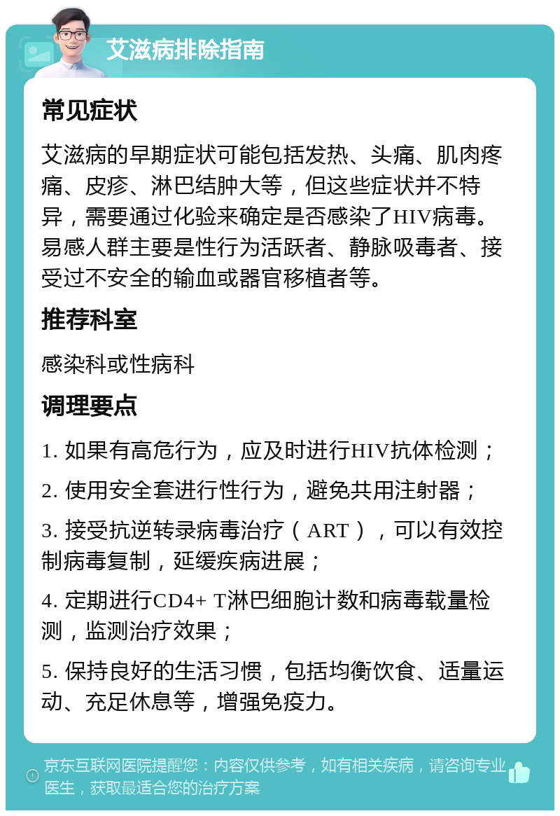 艾滋病排除指南 常见症状 艾滋病的早期症状可能包括发热、头痛、肌肉疼痛、皮疹、淋巴结肿大等，但这些症状并不特异，需要通过化验来确定是否感染了HIV病毒。易感人群主要是性行为活跃者、静脉吸毒者、接受过不安全的输血或器官移植者等。 推荐科室 感染科或性病科 调理要点 1. 如果有高危行为，应及时进行HIV抗体检测； 2. 使用安全套进行性行为，避免共用注射器； 3. 接受抗逆转录病毒治疗（ART），可以有效控制病毒复制，延缓疾病进展； 4. 定期进行CD4+ T淋巴细胞计数和病毒载量检测，监测治疗效果； 5. 保持良好的生活习惯，包括均衡饮食、适量运动、充足休息等，增强免疫力。