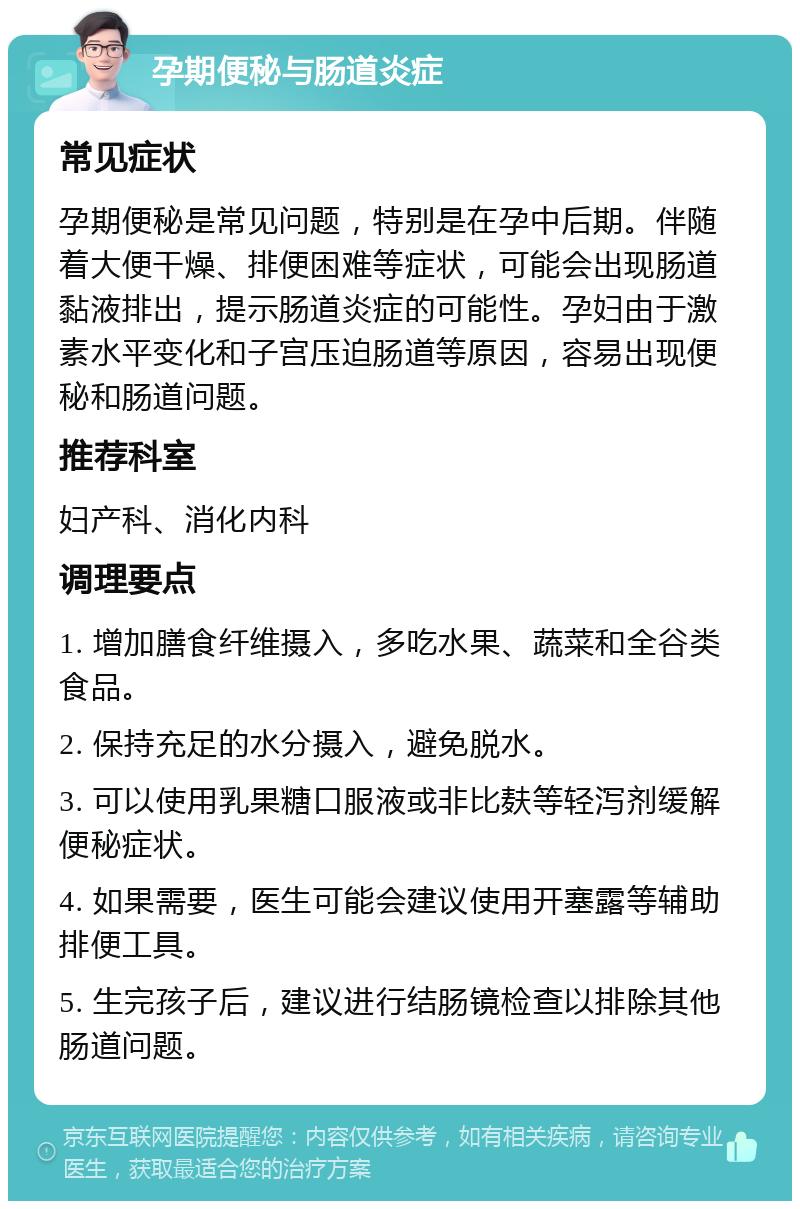 孕期便秘与肠道炎症 常见症状 孕期便秘是常见问题，特别是在孕中后期。伴随着大便干燥、排便困难等症状，可能会出现肠道黏液排出，提示肠道炎症的可能性。孕妇由于激素水平变化和子宫压迫肠道等原因，容易出现便秘和肠道问题。 推荐科室 妇产科、消化内科 调理要点 1. 增加膳食纤维摄入，多吃水果、蔬菜和全谷类食品。 2. 保持充足的水分摄入，避免脱水。 3. 可以使用乳果糖口服液或非比麸等轻泻剂缓解便秘症状。 4. 如果需要，医生可能会建议使用开塞露等辅助排便工具。 5. 生完孩子后，建议进行结肠镜检查以排除其他肠道问题。