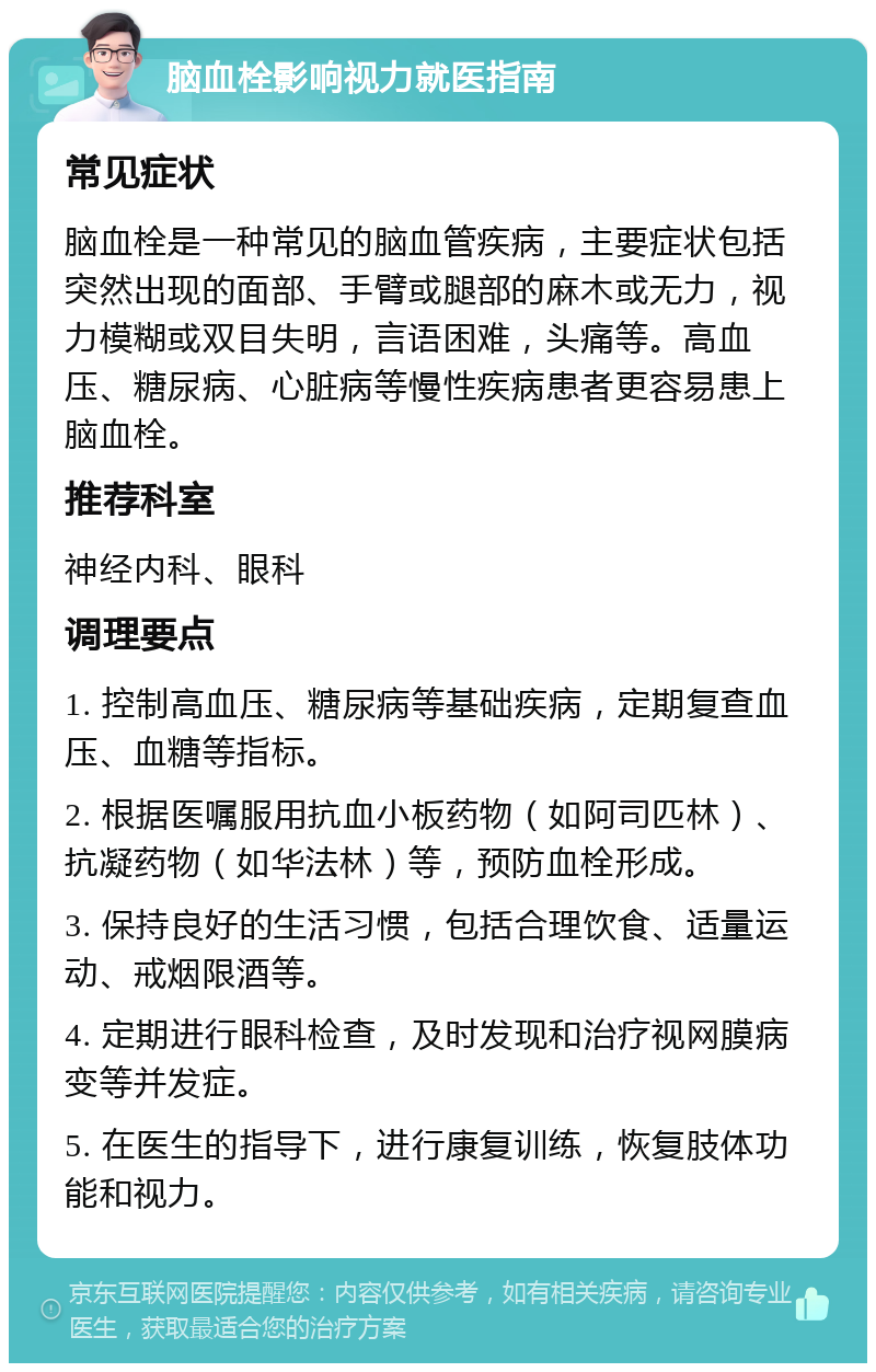 脑血栓影响视力就医指南 常见症状 脑血栓是一种常见的脑血管疾病，主要症状包括突然出现的面部、手臂或腿部的麻木或无力，视力模糊或双目失明，言语困难，头痛等。高血压、糖尿病、心脏病等慢性疾病患者更容易患上脑血栓。 推荐科室 神经内科、眼科 调理要点 1. 控制高血压、糖尿病等基础疾病，定期复查血压、血糖等指标。 2. 根据医嘱服用抗血小板药物（如阿司匹林）、抗凝药物（如华法林）等，预防血栓形成。 3. 保持良好的生活习惯，包括合理饮食、适量运动、戒烟限酒等。 4. 定期进行眼科检查，及时发现和治疗视网膜病变等并发症。 5. 在医生的指导下，进行康复训练，恢复肢体功能和视力。