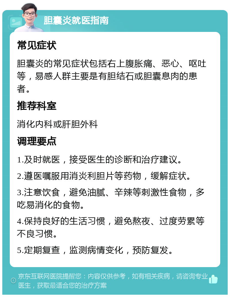 胆囊炎就医指南 常见症状 胆囊炎的常见症状包括右上腹胀痛、恶心、呕吐等，易感人群主要是有胆结石或胆囊息肉的患者。 推荐科室 消化内科或肝胆外科 调理要点 1.及时就医，接受医生的诊断和治疗建议。 2.遵医嘱服用消炎利胆片等药物，缓解症状。 3.注意饮食，避免油腻、辛辣等刺激性食物，多吃易消化的食物。 4.保持良好的生活习惯，避免熬夜、过度劳累等不良习惯。 5.定期复查，监测病情变化，预防复发。