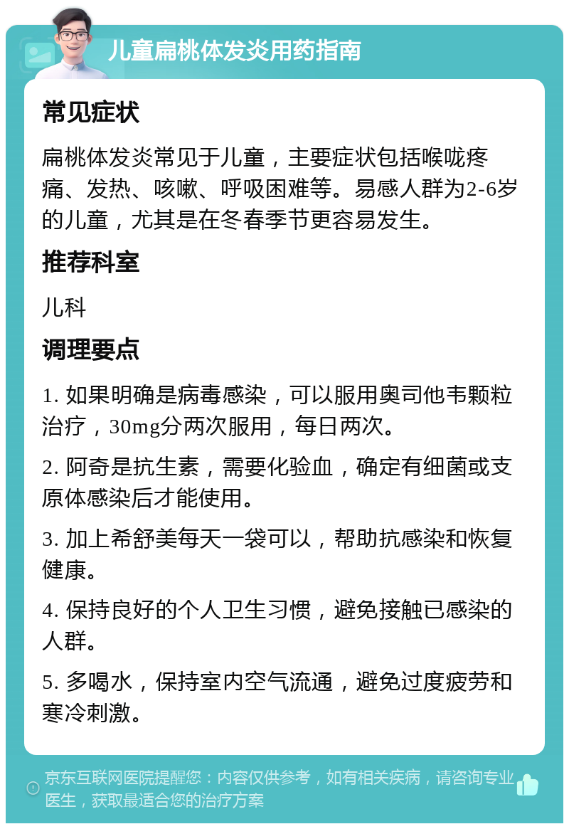 儿童扁桃体发炎用药指南 常见症状 扁桃体发炎常见于儿童，主要症状包括喉咙疼痛、发热、咳嗽、呼吸困难等。易感人群为2-6岁的儿童，尤其是在冬春季节更容易发生。 推荐科室 儿科 调理要点 1. 如果明确是病毒感染，可以服用奥司他韦颗粒治疗，30mg分两次服用，每日两次。 2. 阿奇是抗生素，需要化验血，确定有细菌或支原体感染后才能使用。 3. 加上希舒美每天一袋可以，帮助抗感染和恢复健康。 4. 保持良好的个人卫生习惯，避免接触已感染的人群。 5. 多喝水，保持室内空气流通，避免过度疲劳和寒冷刺激。