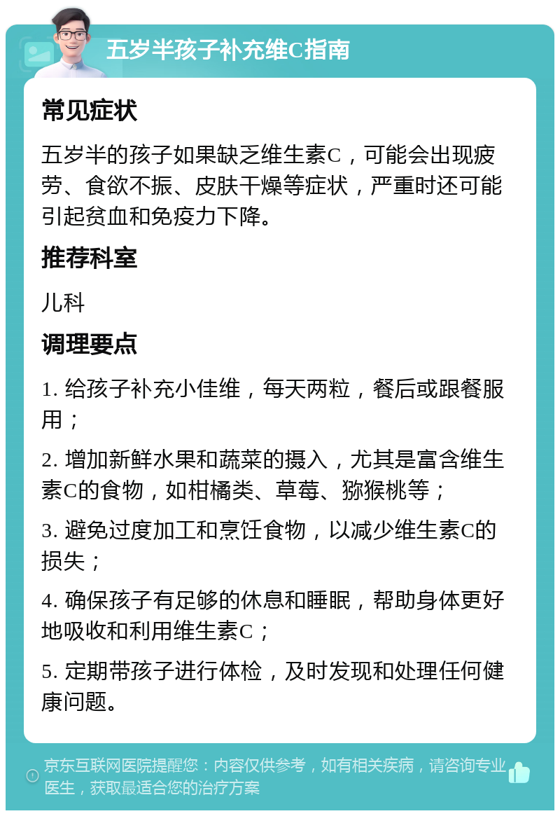 五岁半孩子补充维C指南 常见症状 五岁半的孩子如果缺乏维生素C，可能会出现疲劳、食欲不振、皮肤干燥等症状，严重时还可能引起贫血和免疫力下降。 推荐科室 儿科 调理要点 1. 给孩子补充小佳维，每天两粒，餐后或跟餐服用； 2. 增加新鲜水果和蔬菜的摄入，尤其是富含维生素C的食物，如柑橘类、草莓、猕猴桃等； 3. 避免过度加工和烹饪食物，以减少维生素C的损失； 4. 确保孩子有足够的休息和睡眠，帮助身体更好地吸收和利用维生素C； 5. 定期带孩子进行体检，及时发现和处理任何健康问题。