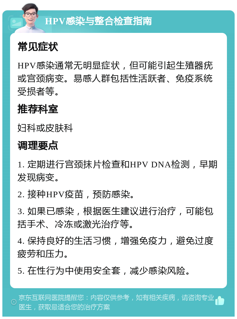 HPV感染与整合检查指南 常见症状 HPV感染通常无明显症状，但可能引起生殖器疣或宫颈病变。易感人群包括性活跃者、免疫系统受损者等。 推荐科室 妇科或皮肤科 调理要点 1. 定期进行宫颈抹片检查和HPV DNA检测，早期发现病变。 2. 接种HPV疫苗，预防感染。 3. 如果已感染，根据医生建议进行治疗，可能包括手术、冷冻或激光治疗等。 4. 保持良好的生活习惯，增强免疫力，避免过度疲劳和压力。 5. 在性行为中使用安全套，减少感染风险。