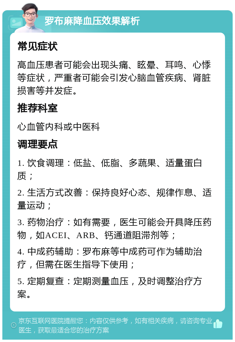 罗布麻降血压效果解析 常见症状 高血压患者可能会出现头痛、眩晕、耳鸣、心悸等症状，严重者可能会引发心脑血管疾病、肾脏损害等并发症。 推荐科室 心血管内科或中医科 调理要点 1. 饮食调理：低盐、低脂、多蔬果、适量蛋白质； 2. 生活方式改善：保持良好心态、规律作息、适量运动； 3. 药物治疗：如有需要，医生可能会开具降压药物，如ACEI、ARB、钙通道阻滞剂等； 4. 中成药辅助：罗布麻等中成药可作为辅助治疗，但需在医生指导下使用； 5. 定期复查：定期测量血压，及时调整治疗方案。