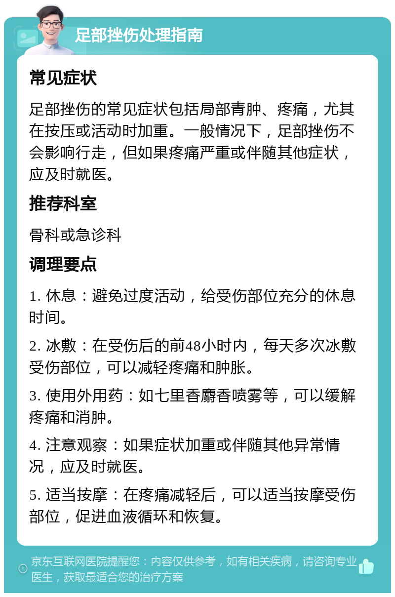 足部挫伤处理指南 常见症状 足部挫伤的常见症状包括局部青肿、疼痛，尤其在按压或活动时加重。一般情况下，足部挫伤不会影响行走，但如果疼痛严重或伴随其他症状，应及时就医。 推荐科室 骨科或急诊科 调理要点 1. 休息：避免过度活动，给受伤部位充分的休息时间。 2. 冰敷：在受伤后的前48小时内，每天多次冰敷受伤部位，可以减轻疼痛和肿胀。 3. 使用外用药：如七里香麝香喷雾等，可以缓解疼痛和消肿。 4. 注意观察：如果症状加重或伴随其他异常情况，应及时就医。 5. 适当按摩：在疼痛减轻后，可以适当按摩受伤部位，促进血液循环和恢复。