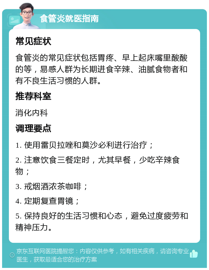 食管炎就医指南 常见症状 食管炎的常见症状包括胃疼、早上起床嘴里酸酸的等，易感人群为长期进食辛辣、油腻食物者和有不良生活习惯的人群。 推荐科室 消化内科 调理要点 1. 使用雷贝拉唑和莫沙必利进行治疗； 2. 注意饮食三餐定时，尤其早餐，少吃辛辣食物； 3. 戒烟酒浓茶咖啡； 4. 定期复查胃镜； 5. 保持良好的生活习惯和心态，避免过度疲劳和精神压力。