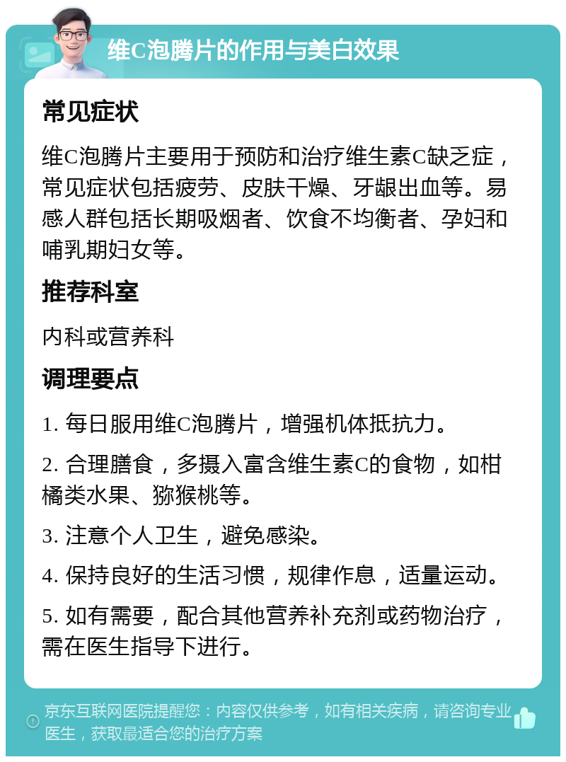 维C泡腾片的作用与美白效果 常见症状 维C泡腾片主要用于预防和治疗维生素C缺乏症，常见症状包括疲劳、皮肤干燥、牙龈出血等。易感人群包括长期吸烟者、饮食不均衡者、孕妇和哺乳期妇女等。 推荐科室 内科或营养科 调理要点 1. 每日服用维C泡腾片，增强机体抵抗力。 2. 合理膳食，多摄入富含维生素C的食物，如柑橘类水果、猕猴桃等。 3. 注意个人卫生，避免感染。 4. 保持良好的生活习惯，规律作息，适量运动。 5. 如有需要，配合其他营养补充剂或药物治疗，需在医生指导下进行。