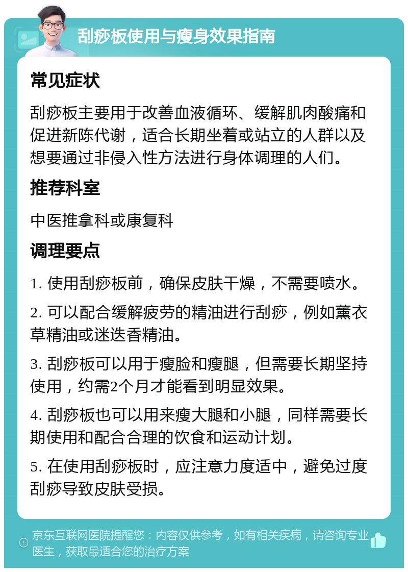 刮痧板使用与瘦身效果指南 常见症状 刮痧板主要用于改善血液循环、缓解肌肉酸痛和促进新陈代谢，适合长期坐着或站立的人群以及想要通过非侵入性方法进行身体调理的人们。 推荐科室 中医推拿科或康复科 调理要点 1. 使用刮痧板前，确保皮肤干燥，不需要喷水。 2. 可以配合缓解疲劳的精油进行刮痧，例如薰衣草精油或迷迭香精油。 3. 刮痧板可以用于瘦脸和瘦腿，但需要长期坚持使用，约需2个月才能看到明显效果。 4. 刮痧板也可以用来瘦大腿和小腿，同样需要长期使用和配合合理的饮食和运动计划。 5. 在使用刮痧板时，应注意力度适中，避免过度刮痧导致皮肤受损。