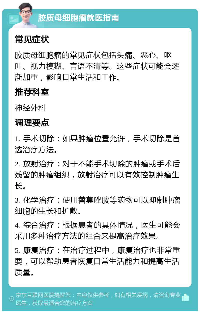 胶质母细胞瘤就医指南 常见症状 胶质母细胞瘤的常见症状包括头痛、恶心、呕吐、视力模糊、言语不清等。这些症状可能会逐渐加重，影响日常生活和工作。 推荐科室 神经外科 调理要点 1. 手术切除：如果肿瘤位置允许，手术切除是首选治疗方法。 2. 放射治疗：对于不能手术切除的肿瘤或手术后残留的肿瘤组织，放射治疗可以有效控制肿瘤生长。 3. 化学治疗：使用替莫唑胺等药物可以抑制肿瘤细胞的生长和扩散。 4. 综合治疗：根据患者的具体情况，医生可能会采用多种治疗方法的组合来提高治疗效果。 5. 康复治疗：在治疗过程中，康复治疗也非常重要，可以帮助患者恢复日常生活能力和提高生活质量。