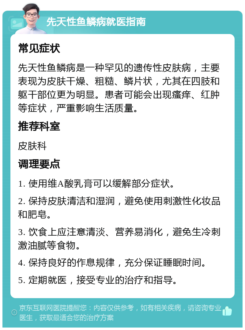 先天性鱼鳞病就医指南 常见症状 先天性鱼鳞病是一种罕见的遗传性皮肤病，主要表现为皮肤干燥、粗糙、鳞片状，尤其在四肢和躯干部位更为明显。患者可能会出现瘙痒、红肿等症状，严重影响生活质量。 推荐科室 皮肤科 调理要点 1. 使用维A酸乳膏可以缓解部分症状。 2. 保持皮肤清洁和湿润，避免使用刺激性化妆品和肥皂。 3. 饮食上应注意清淡、营养易消化，避免生冷刺激油腻等食物。 4. 保持良好的作息规律，充分保证睡眠时间。 5. 定期就医，接受专业的治疗和指导。