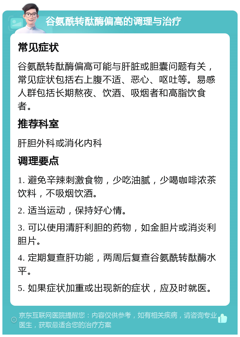 谷氨酰转酞酶偏高的调理与治疗 常见症状 谷氨酰转酞酶偏高可能与肝脏或胆囊问题有关，常见症状包括右上腹不适、恶心、呕吐等。易感人群包括长期熬夜、饮酒、吸烟者和高脂饮食者。 推荐科室 肝胆外科或消化内科 调理要点 1. 避免辛辣刺激食物，少吃油腻，少喝咖啡浓茶饮料，不吸烟饮酒。 2. 适当运动，保持好心情。 3. 可以使用清肝利胆的药物，如金胆片或消炎利胆片。 4. 定期复查肝功能，两周后复查谷氨酰转酞酶水平。 5. 如果症状加重或出现新的症状，应及时就医。