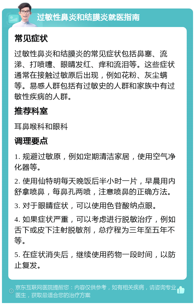 过敏性鼻炎和结膜炎就医指南 常见症状 过敏性鼻炎和结膜炎的常见症状包括鼻塞、流涕、打喷嚏、眼睛发红、痒和流泪等。这些症状通常在接触过敏原后出现，例如花粉、灰尘螨等。易感人群包括有过敏史的人群和家族中有过敏性疾病的人群。 推荐科室 耳鼻喉科和眼科 调理要点 1. 规避过敏原，例如定期清洁家居，使用空气净化器等。 2. 使用仙特明每天晚饭后半小时一片，早晨用内舒拿喷鼻，每鼻孔两喷，注意喷鼻的正确方法。 3. 对于眼睛症状，可以使用色苷酸纳点眼。 4. 如果症状严重，可以考虑进行脱敏治疗，例如舌下或皮下注射脱敏剂，总疗程为三年至五年不等。 5. 在症状消失后，继续使用药物一段时间，以防止复发。