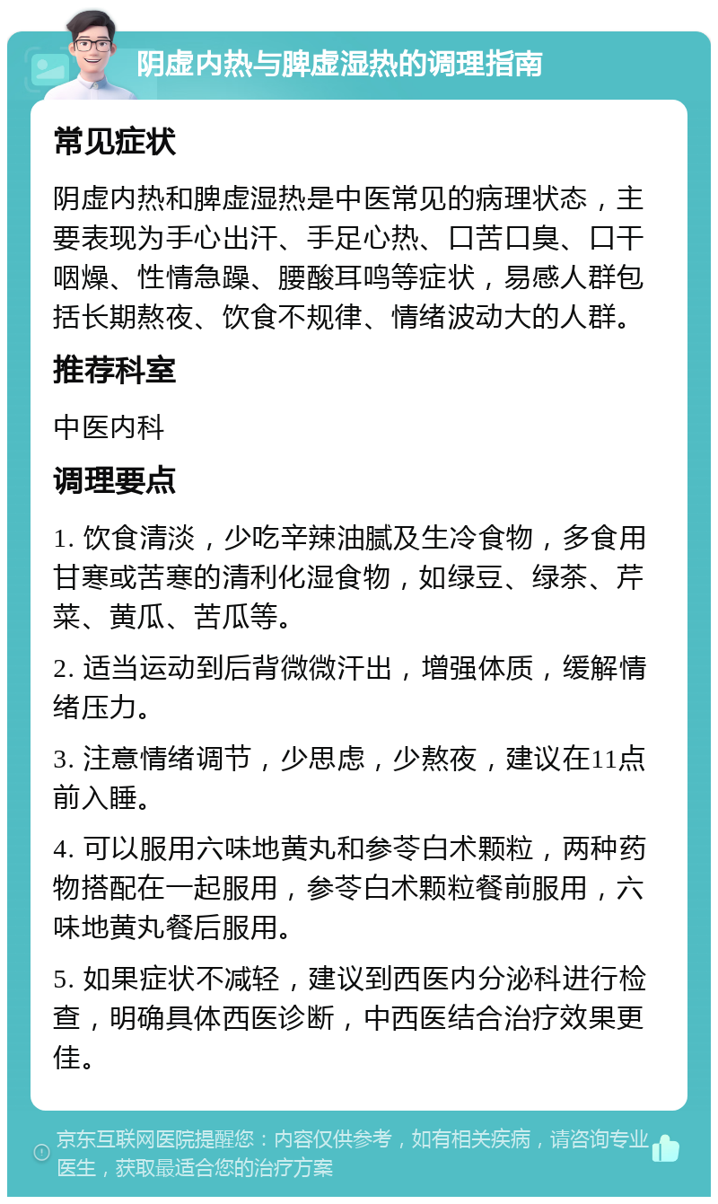 阴虚内热与脾虚湿热的调理指南 常见症状 阴虚内热和脾虚湿热是中医常见的病理状态，主要表现为手心出汗、手足心热、口苦口臭、口干咽燥、性情急躁、腰酸耳鸣等症状，易感人群包括长期熬夜、饮食不规律、情绪波动大的人群。 推荐科室 中医内科 调理要点 1. 饮食清淡，少吃辛辣油腻及生冷食物，多食用甘寒或苦寒的清利化湿食物，如绿豆、绿茶、芹菜、黄瓜、苦瓜等。 2. 适当运动到后背微微汗出，增强体质，缓解情绪压力。 3. 注意情绪调节，少思虑，少熬夜，建议在11点前入睡。 4. 可以服用六味地黄丸和参苓白术颗粒，两种药物搭配在一起服用，参苓白术颗粒餐前服用，六味地黄丸餐后服用。 5. 如果症状不减轻，建议到西医内分泌科进行检查，明确具体西医诊断，中西医结合治疗效果更佳。