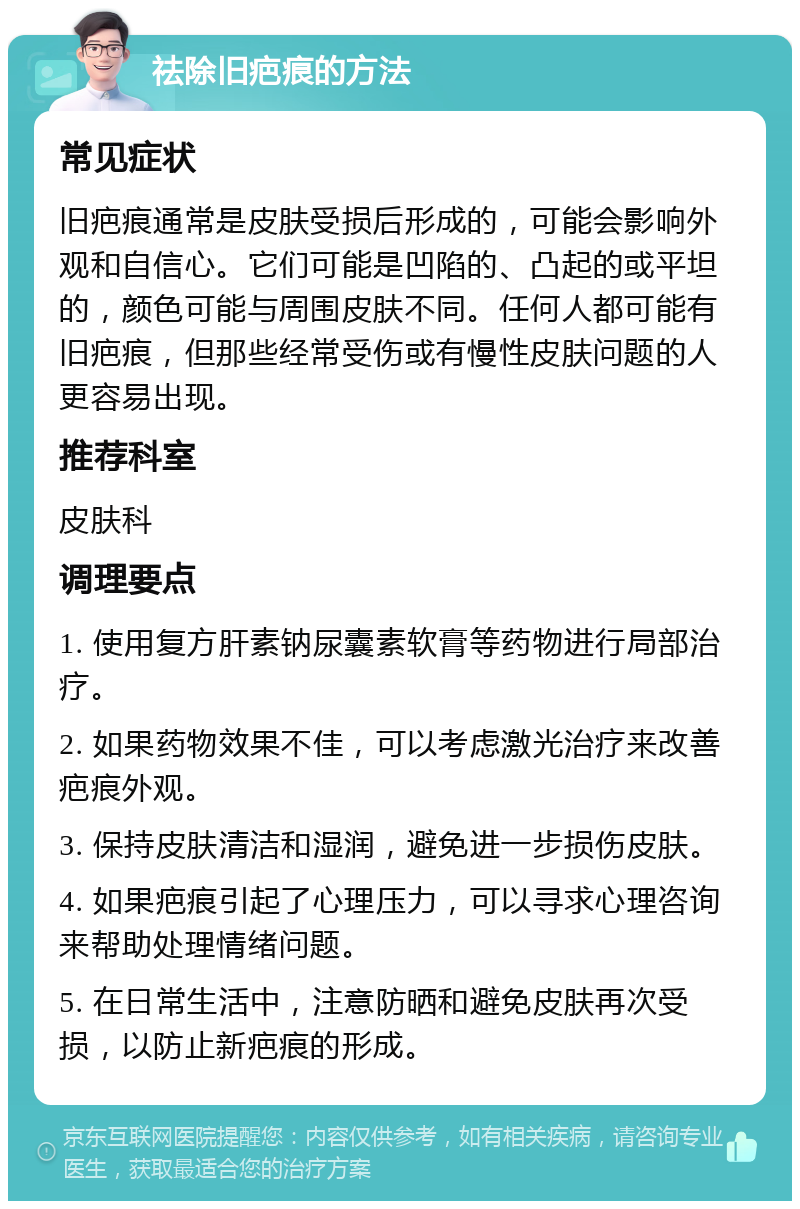 祛除旧疤痕的方法 常见症状 旧疤痕通常是皮肤受损后形成的，可能会影响外观和自信心。它们可能是凹陷的、凸起的或平坦的，颜色可能与周围皮肤不同。任何人都可能有旧疤痕，但那些经常受伤或有慢性皮肤问题的人更容易出现。 推荐科室 皮肤科 调理要点 1. 使用复方肝素钠尿囊素软膏等药物进行局部治疗。 2. 如果药物效果不佳，可以考虑激光治疗来改善疤痕外观。 3. 保持皮肤清洁和湿润，避免进一步损伤皮肤。 4. 如果疤痕引起了心理压力，可以寻求心理咨询来帮助处理情绪问题。 5. 在日常生活中，注意防晒和避免皮肤再次受损，以防止新疤痕的形成。