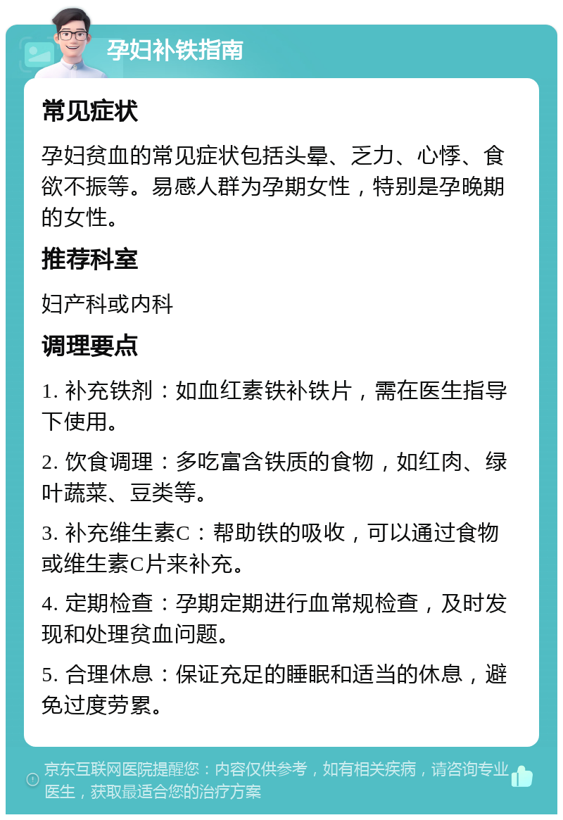 孕妇补铁指南 常见症状 孕妇贫血的常见症状包括头晕、乏力、心悸、食欲不振等。易感人群为孕期女性，特别是孕晚期的女性。 推荐科室 妇产科或内科 调理要点 1. 补充铁剂：如血红素铁补铁片，需在医生指导下使用。 2. 饮食调理：多吃富含铁质的食物，如红肉、绿叶蔬菜、豆类等。 3. 补充维生素C：帮助铁的吸收，可以通过食物或维生素C片来补充。 4. 定期检查：孕期定期进行血常规检查，及时发现和处理贫血问题。 5. 合理休息：保证充足的睡眠和适当的休息，避免过度劳累。