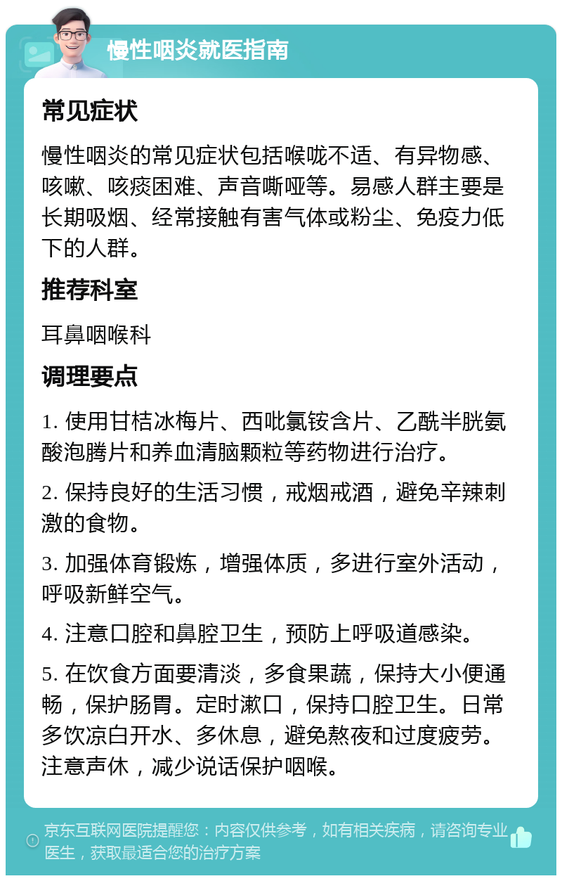 慢性咽炎就医指南 常见症状 慢性咽炎的常见症状包括喉咙不适、有异物感、咳嗽、咳痰困难、声音嘶哑等。易感人群主要是长期吸烟、经常接触有害气体或粉尘、免疫力低下的人群。 推荐科室 耳鼻咽喉科 调理要点 1. 使用甘桔冰梅片、西吡氯铵含片、乙酰半胱氨酸泡腾片和养血清脑颗粒等药物进行治疗。 2. 保持良好的生活习惯，戒烟戒酒，避免辛辣刺激的食物。 3. 加强体育锻炼，增强体质，多进行室外活动，呼吸新鲜空气。 4. 注意口腔和鼻腔卫生，预防上呼吸道感染。 5. 在饮食方面要清淡，多食果蔬，保持大小便通畅，保护肠胃。定时漱口，保持口腔卫生。日常多饮凉白开水、多休息，避免熬夜和过度疲劳。注意声休，减少说话保护咽喉。