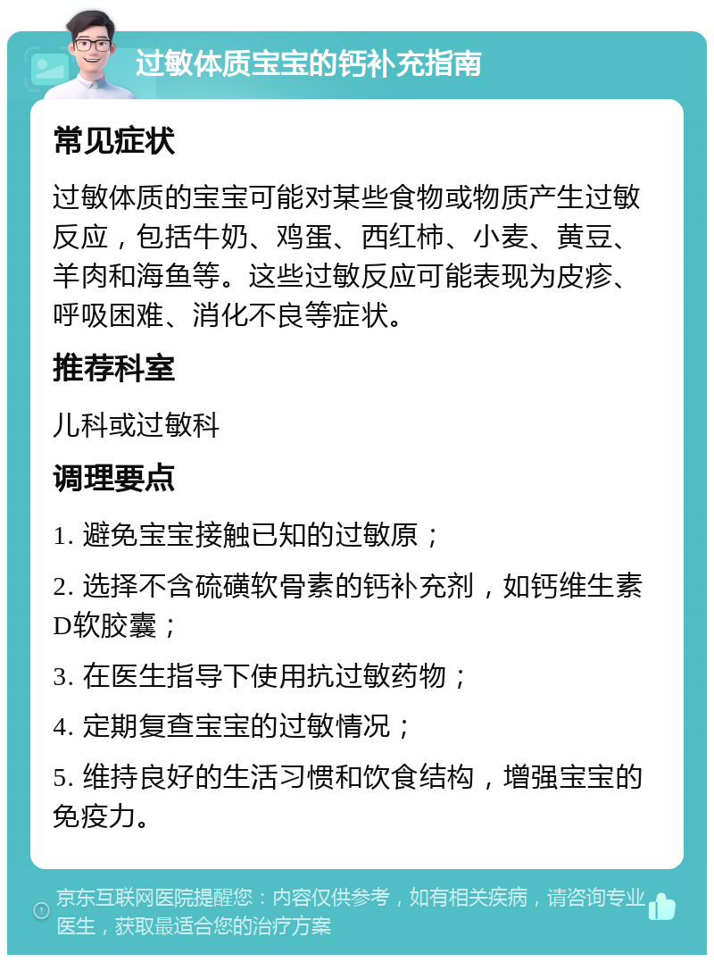 过敏体质宝宝的钙补充指南 常见症状 过敏体质的宝宝可能对某些食物或物质产生过敏反应，包括牛奶、鸡蛋、西红柿、小麦、黄豆、羊肉和海鱼等。这些过敏反应可能表现为皮疹、呼吸困难、消化不良等症状。 推荐科室 儿科或过敏科 调理要点 1. 避免宝宝接触已知的过敏原； 2. 选择不含硫磺软骨素的钙补充剂，如钙维生素D软胶囊； 3. 在医生指导下使用抗过敏药物； 4. 定期复查宝宝的过敏情况； 5. 维持良好的生活习惯和饮食结构，增强宝宝的免疫力。