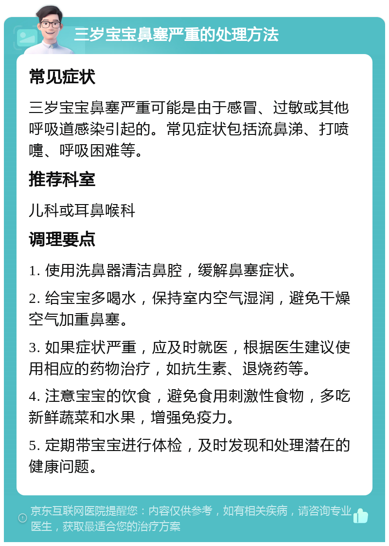 三岁宝宝鼻塞严重的处理方法 常见症状 三岁宝宝鼻塞严重可能是由于感冒、过敏或其他呼吸道感染引起的。常见症状包括流鼻涕、打喷嚏、呼吸困难等。 推荐科室 儿科或耳鼻喉科 调理要点 1. 使用洗鼻器清洁鼻腔，缓解鼻塞症状。 2. 给宝宝多喝水，保持室内空气湿润，避免干燥空气加重鼻塞。 3. 如果症状严重，应及时就医，根据医生建议使用相应的药物治疗，如抗生素、退烧药等。 4. 注意宝宝的饮食，避免食用刺激性食物，多吃新鲜蔬菜和水果，增强免疫力。 5. 定期带宝宝进行体检，及时发现和处理潜在的健康问题。