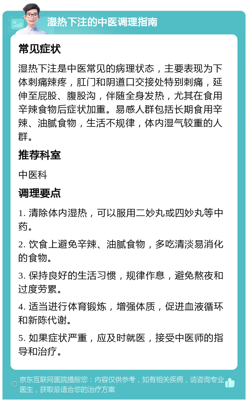 湿热下注的中医调理指南 常见症状 湿热下注是中医常见的病理状态，主要表现为下体刺痛辣疼，肛门和阴道口交接处特别刺痛，延伸至屁股、腹股沟，伴随全身发热，尤其在食用辛辣食物后症状加重。易感人群包括长期食用辛辣、油腻食物，生活不规律，体内湿气较重的人群。 推荐科室 中医科 调理要点 1. 清除体内湿热，可以服用二妙丸或四妙丸等中药。 2. 饮食上避免辛辣、油腻食物，多吃清淡易消化的食物。 3. 保持良好的生活习惯，规律作息，避免熬夜和过度劳累。 4. 适当进行体育锻炼，增强体质，促进血液循环和新陈代谢。 5. 如果症状严重，应及时就医，接受中医师的指导和治疗。