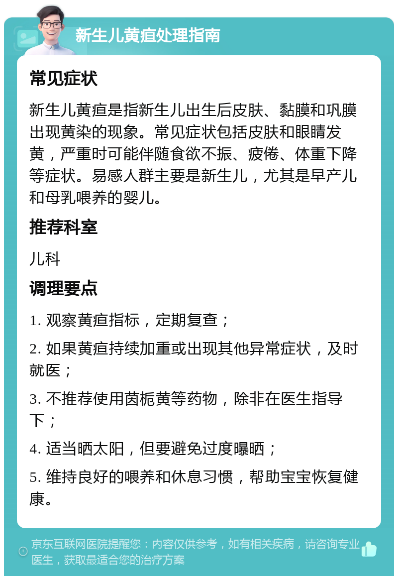 新生儿黄疸处理指南 常见症状 新生儿黄疸是指新生儿出生后皮肤、黏膜和巩膜出现黄染的现象。常见症状包括皮肤和眼睛发黄，严重时可能伴随食欲不振、疲倦、体重下降等症状。易感人群主要是新生儿，尤其是早产儿和母乳喂养的婴儿。 推荐科室 儿科 调理要点 1. 观察黄疸指标，定期复查； 2. 如果黄疸持续加重或出现其他异常症状，及时就医； 3. 不推荐使用茵栀黄等药物，除非在医生指导下； 4. 适当晒太阳，但要避免过度曝晒； 5. 维持良好的喂养和休息习惯，帮助宝宝恢复健康。