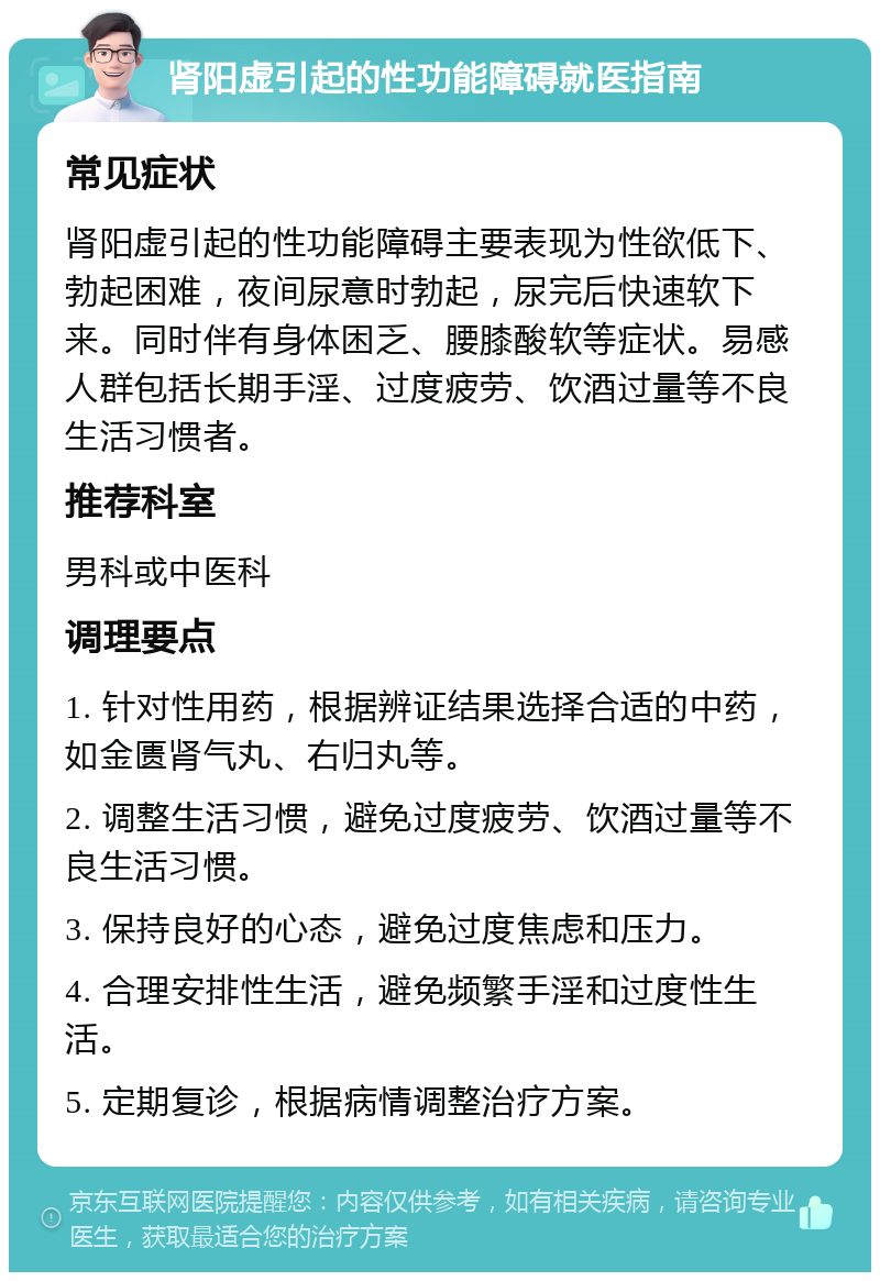 肾阳虚引起的性功能障碍就医指南 常见症状 肾阳虚引起的性功能障碍主要表现为性欲低下、勃起困难，夜间尿意时勃起，尿完后快速软下来。同时伴有身体困乏、腰膝酸软等症状。易感人群包括长期手淫、过度疲劳、饮酒过量等不良生活习惯者。 推荐科室 男科或中医科 调理要点 1. 针对性用药，根据辨证结果选择合适的中药，如金匮肾气丸、右归丸等。 2. 调整生活习惯，避免过度疲劳、饮酒过量等不良生活习惯。 3. 保持良好的心态，避免过度焦虑和压力。 4. 合理安排性生活，避免频繁手淫和过度性生活。 5. 定期复诊，根据病情调整治疗方案。