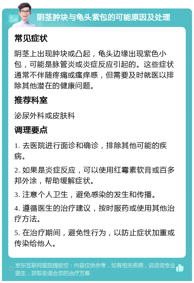 阴茎肿块与龟头紫包的可能原因及处理 常见症状 阴茎上出现肿块或凸起，龟头边缘出现紫色小包，可能是脉管炎或炎症反应引起的。这些症状通常不伴随疼痛或瘙痒感，但需要及时就医以排除其他潜在的健康问题。 推荐科室 泌尿外科或皮肤科 调理要点 1. 去医院进行面诊和确诊，排除其他可能的疾病。 2. 如果是炎症反应，可以使用红霉素软膏或百多邦外涂，帮助缓解症状。 3. 注意个人卫生，避免感染的发生和传播。 4. 遵循医生的治疗建议，按时服药或使用其他治疗方法。 5. 在治疗期间，避免性行为，以防止症状加重或传染给他人。