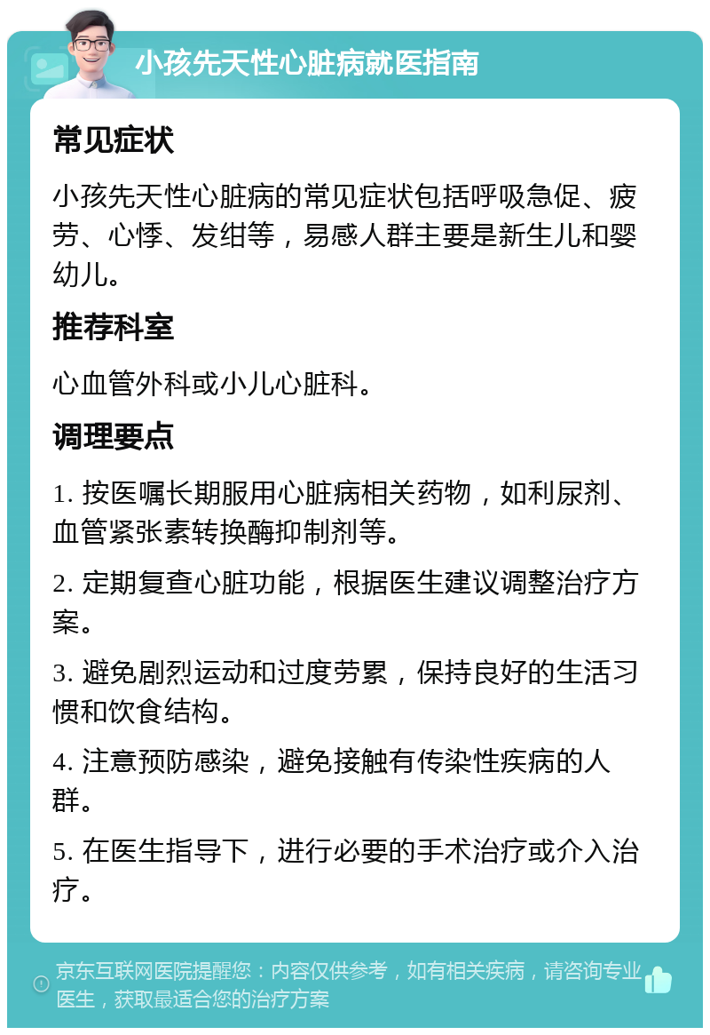 小孩先天性心脏病就医指南 常见症状 小孩先天性心脏病的常见症状包括呼吸急促、疲劳、心悸、发绀等，易感人群主要是新生儿和婴幼儿。 推荐科室 心血管外科或小儿心脏科。 调理要点 1. 按医嘱长期服用心脏病相关药物，如利尿剂、血管紧张素转换酶抑制剂等。 2. 定期复查心脏功能，根据医生建议调整治疗方案。 3. 避免剧烈运动和过度劳累，保持良好的生活习惯和饮食结构。 4. 注意预防感染，避免接触有传染性疾病的人群。 5. 在医生指导下，进行必要的手术治疗或介入治疗。