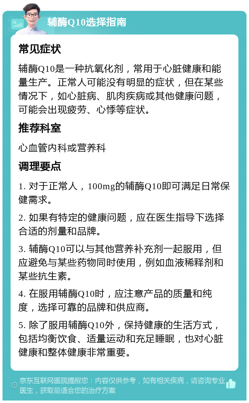 辅酶Q10选择指南 常见症状 辅酶Q10是一种抗氧化剂，常用于心脏健康和能量生产。正常人可能没有明显的症状，但在某些情况下，如心脏病、肌肉疾病或其他健康问题，可能会出现疲劳、心悸等症状。 推荐科室 心血管内科或营养科 调理要点 1. 对于正常人，100mg的辅酶Q10即可满足日常保健需求。 2. 如果有特定的健康问题，应在医生指导下选择合适的剂量和品牌。 3. 辅酶Q10可以与其他营养补充剂一起服用，但应避免与某些药物同时使用，例如血液稀释剂和某些抗生素。 4. 在服用辅酶Q10时，应注意产品的质量和纯度，选择可靠的品牌和供应商。 5. 除了服用辅酶Q10外，保持健康的生活方式，包括均衡饮食、适量运动和充足睡眠，也对心脏健康和整体健康非常重要。