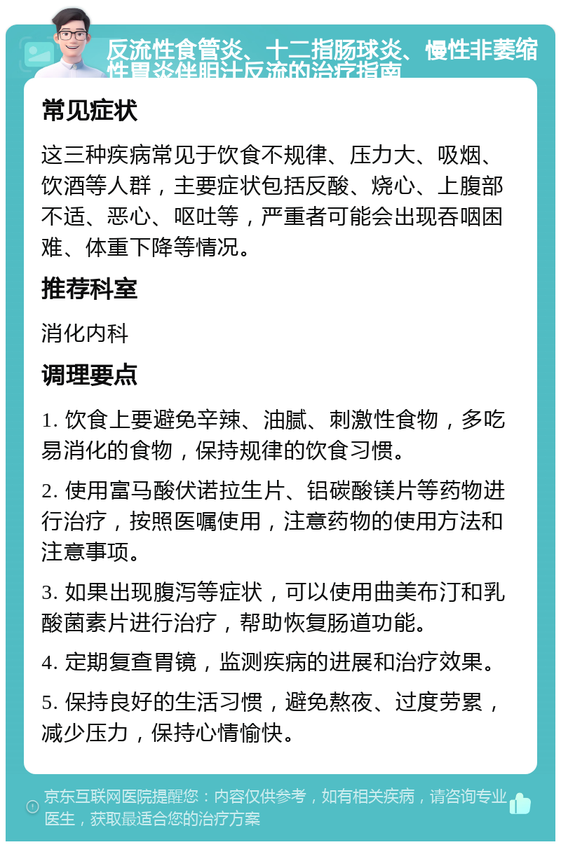 反流性食管炎、十二指肠球炎、慢性非萎缩性胃炎伴胆汁反流的治疗指南 常见症状 这三种疾病常见于饮食不规律、压力大、吸烟、饮酒等人群，主要症状包括反酸、烧心、上腹部不适、恶心、呕吐等，严重者可能会出现吞咽困难、体重下降等情况。 推荐科室 消化内科 调理要点 1. 饮食上要避免辛辣、油腻、刺激性食物，多吃易消化的食物，保持规律的饮食习惯。 2. 使用富马酸伏诺拉生片、铝碳酸镁片等药物进行治疗，按照医嘱使用，注意药物的使用方法和注意事项。 3. 如果出现腹泻等症状，可以使用曲美布汀和乳酸菌素片进行治疗，帮助恢复肠道功能。 4. 定期复查胃镜，监测疾病的进展和治疗效果。 5. 保持良好的生活习惯，避免熬夜、过度劳累，减少压力，保持心情愉快。