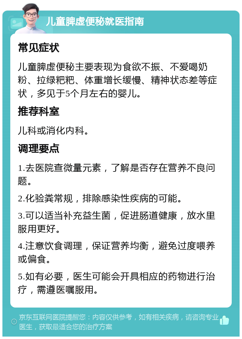 儿童脾虚便秘就医指南 常见症状 儿童脾虚便秘主要表现为食欲不振、不爱喝奶粉、拉绿粑粑、体重增长缓慢、精神状态差等症状，多见于5个月左右的婴儿。 推荐科室 儿科或消化内科。 调理要点 1.去医院查微量元素，了解是否存在营养不良问题。 2.化验粪常规，排除感染性疾病的可能。 3.可以适当补充益生菌，促进肠道健康，放水里服用更好。 4.注意饮食调理，保证营养均衡，避免过度喂养或偏食。 5.如有必要，医生可能会开具相应的药物进行治疗，需遵医嘱服用。