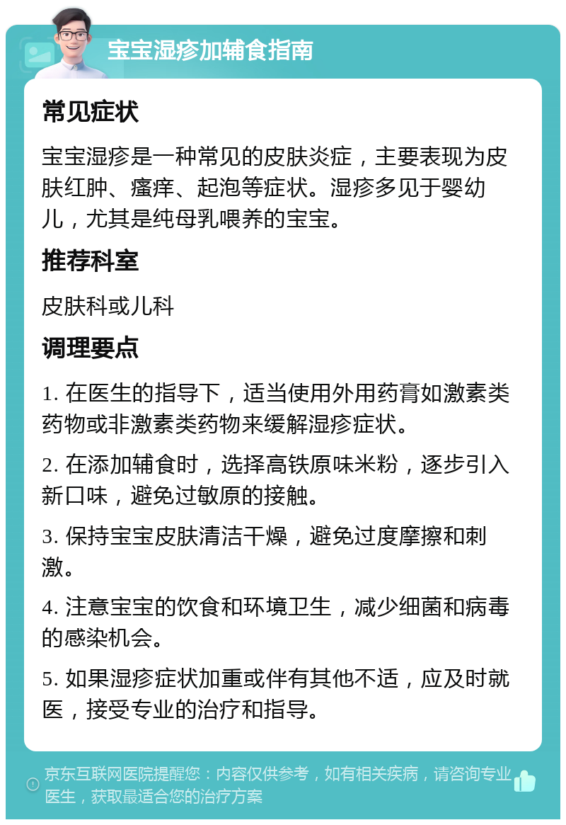 宝宝湿疹加辅食指南 常见症状 宝宝湿疹是一种常见的皮肤炎症，主要表现为皮肤红肿、瘙痒、起泡等症状。湿疹多见于婴幼儿，尤其是纯母乳喂养的宝宝。 推荐科室 皮肤科或儿科 调理要点 1. 在医生的指导下，适当使用外用药膏如激素类药物或非激素类药物来缓解湿疹症状。 2. 在添加辅食时，选择高铁原味米粉，逐步引入新口味，避免过敏原的接触。 3. 保持宝宝皮肤清洁干燥，避免过度摩擦和刺激。 4. 注意宝宝的饮食和环境卫生，减少细菌和病毒的感染机会。 5. 如果湿疹症状加重或伴有其他不适，应及时就医，接受专业的治疗和指导。