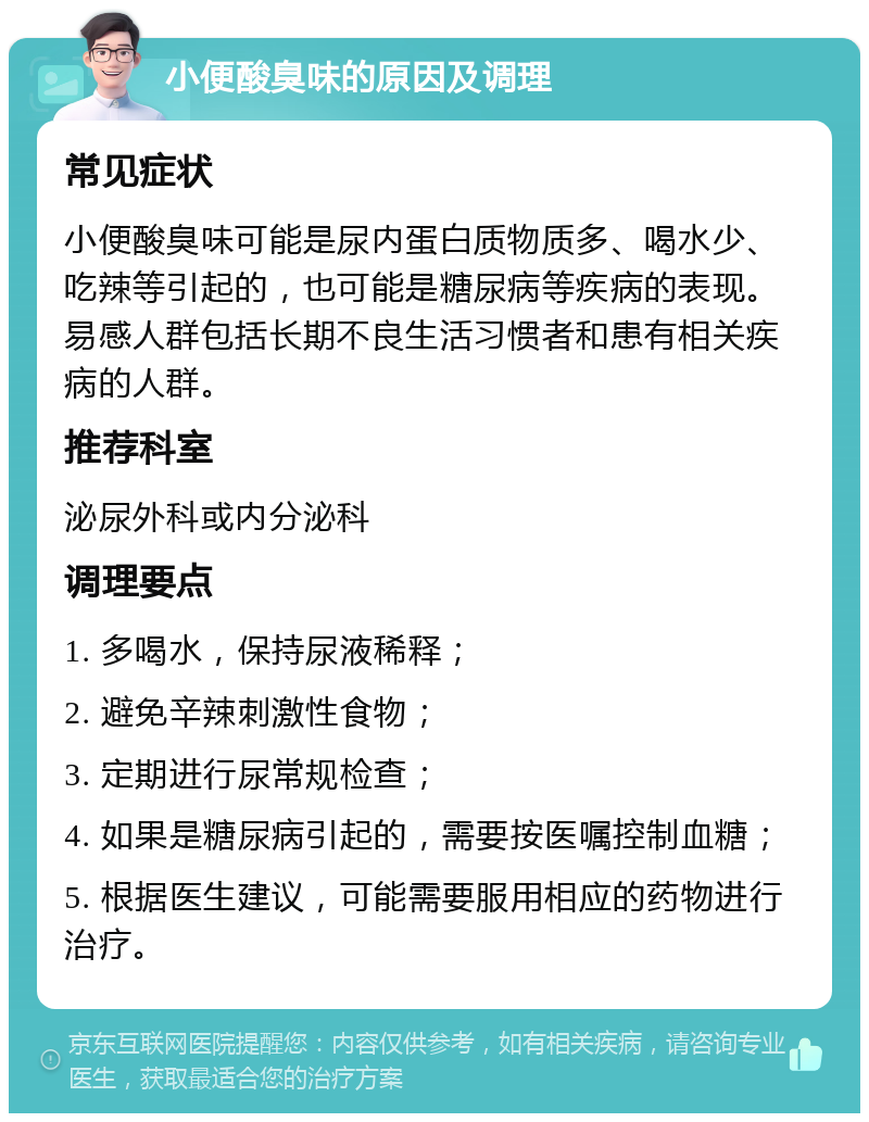 小便酸臭味的原因及调理 常见症状 小便酸臭味可能是尿内蛋白质物质多、喝水少、吃辣等引起的，也可能是糖尿病等疾病的表现。易感人群包括长期不良生活习惯者和患有相关疾病的人群。 推荐科室 泌尿外科或内分泌科 调理要点 1. 多喝水，保持尿液稀释； 2. 避免辛辣刺激性食物； 3. 定期进行尿常规检查； 4. 如果是糖尿病引起的，需要按医嘱控制血糖； 5. 根据医生建议，可能需要服用相应的药物进行治疗。