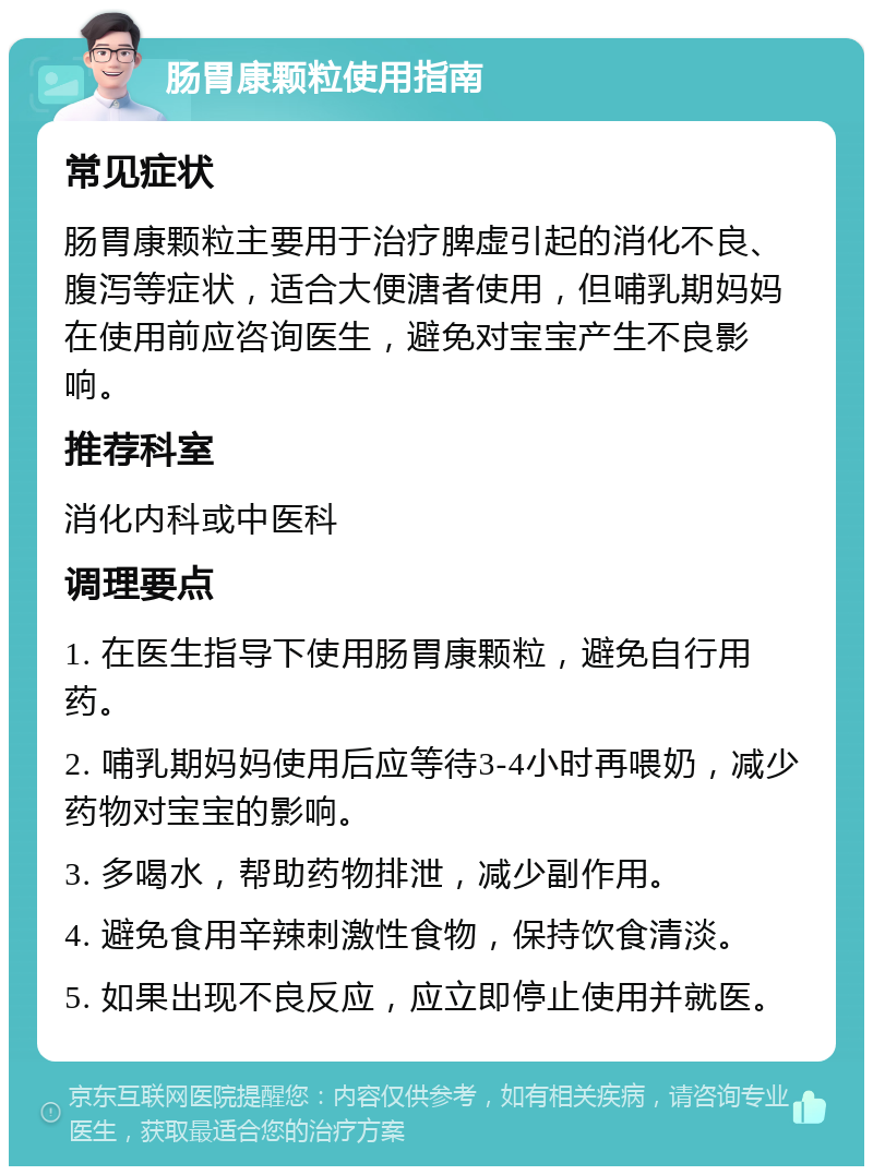 肠胃康颗粒使用指南 常见症状 肠胃康颗粒主要用于治疗脾虚引起的消化不良、腹泻等症状，适合大便溏者使用，但哺乳期妈妈在使用前应咨询医生，避免对宝宝产生不良影响。 推荐科室 消化内科或中医科 调理要点 1. 在医生指导下使用肠胃康颗粒，避免自行用药。 2. 哺乳期妈妈使用后应等待3-4小时再喂奶，减少药物对宝宝的影响。 3. 多喝水，帮助药物排泄，减少副作用。 4. 避免食用辛辣刺激性食物，保持饮食清淡。 5. 如果出现不良反应，应立即停止使用并就医。