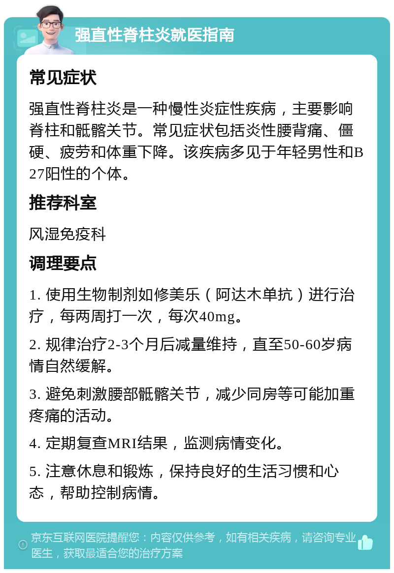 强直性脊柱炎就医指南 常见症状 强直性脊柱炎是一种慢性炎症性疾病，主要影响脊柱和骶髂关节。常见症状包括炎性腰背痛、僵硬、疲劳和体重下降。该疾病多见于年轻男性和B27阳性的个体。 推荐科室 风湿免疫科 调理要点 1. 使用生物制剂如修美乐（阿达木单抗）进行治疗，每两周打一次，每次40mg。 2. 规律治疗2-3个月后减量维持，直至50-60岁病情自然缓解。 3. 避免刺激腰部骶髂关节，减少同房等可能加重疼痛的活动。 4. 定期复查MRI结果，监测病情变化。 5. 注意休息和锻炼，保持良好的生活习惯和心态，帮助控制病情。