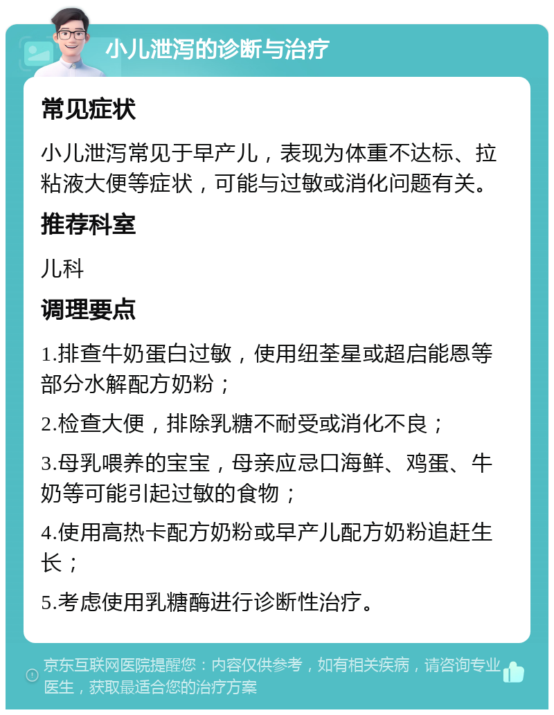 小儿泄泻的诊断与治疗 常见症状 小儿泄泻常见于早产儿，表现为体重不达标、拉粘液大便等症状，可能与过敏或消化问题有关。 推荐科室 儿科 调理要点 1.排查牛奶蛋白过敏，使用纽荃星或超启能恩等部分水解配方奶粉； 2.检查大便，排除乳糖不耐受或消化不良； 3.母乳喂养的宝宝，母亲应忌口海鲜、鸡蛋、牛奶等可能引起过敏的食物； 4.使用高热卡配方奶粉或早产儿配方奶粉追赶生长； 5.考虑使用乳糖酶进行诊断性治疗。