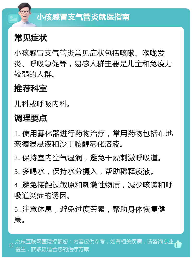 小孩感冒支气管炎就医指南 常见症状 小孩感冒支气管炎常见症状包括咳嗽、喉咙发炎、呼吸急促等，易感人群主要是儿童和免疫力较弱的人群。 推荐科室 儿科或呼吸内科。 调理要点 1. 使用雾化器进行药物治疗，常用药物包括布地奈德混悬液和沙丁胺醇雾化溶液。 2. 保持室内空气湿润，避免干燥刺激呼吸道。 3. 多喝水，保持水分摄入，帮助稀释痰液。 4. 避免接触过敏原和刺激性物质，减少咳嗽和呼吸道炎症的诱因。 5. 注意休息，避免过度劳累，帮助身体恢复健康。