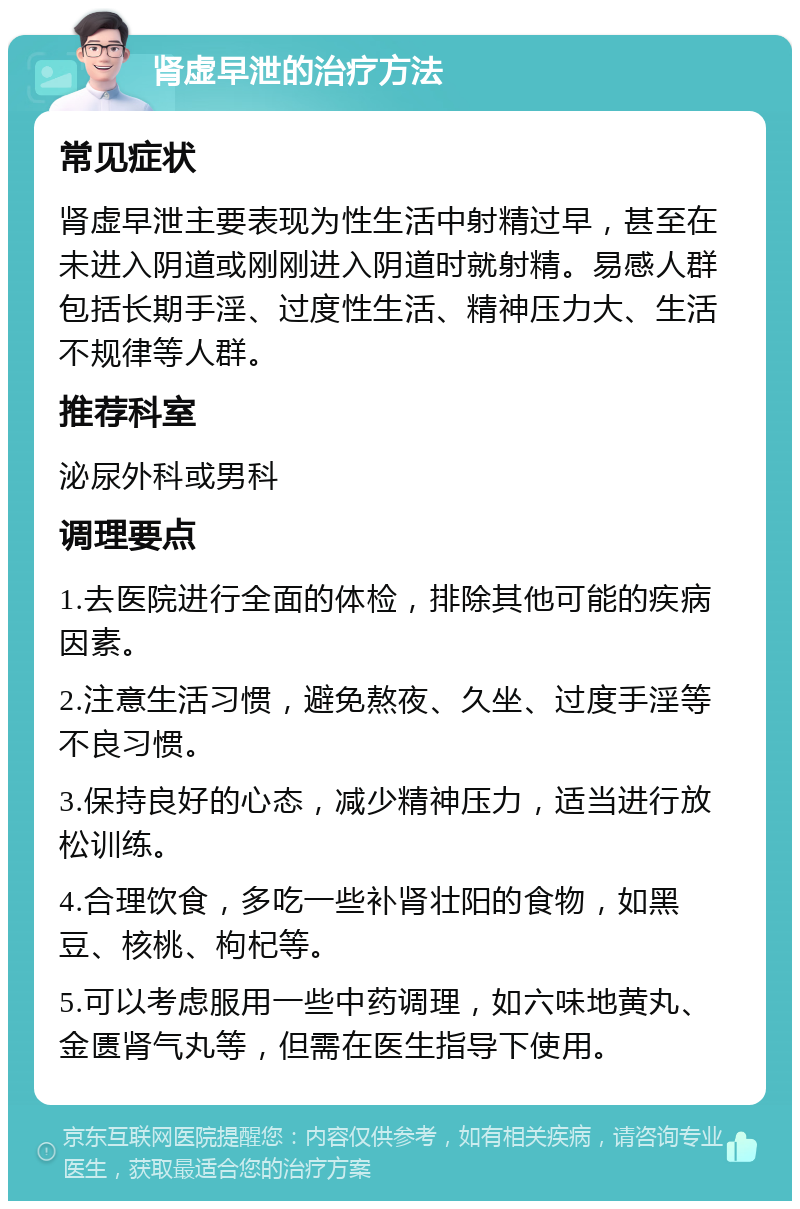 肾虚早泄的治疗方法 常见症状 肾虚早泄主要表现为性生活中射精过早，甚至在未进入阴道或刚刚进入阴道时就射精。易感人群包括长期手淫、过度性生活、精神压力大、生活不规律等人群。 推荐科室 泌尿外科或男科 调理要点 1.去医院进行全面的体检，排除其他可能的疾病因素。 2.注意生活习惯，避免熬夜、久坐、过度手淫等不良习惯。 3.保持良好的心态，减少精神压力，适当进行放松训练。 4.合理饮食，多吃一些补肾壮阳的食物，如黑豆、核桃、枸杞等。 5.可以考虑服用一些中药调理，如六味地黄丸、金匮肾气丸等，但需在医生指导下使用。