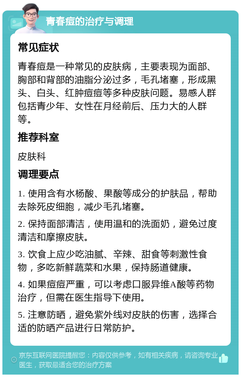 青春痘的治疗与调理 常见症状 青春痘是一种常见的皮肤病，主要表现为面部、胸部和背部的油脂分泌过多，毛孔堵塞，形成黑头、白头、红肿痘痘等多种皮肤问题。易感人群包括青少年、女性在月经前后、压力大的人群等。 推荐科室 皮肤科 调理要点 1. 使用含有水杨酸、果酸等成分的护肤品，帮助去除死皮细胞，减少毛孔堵塞。 2. 保持面部清洁，使用温和的洗面奶，避免过度清洁和摩擦皮肤。 3. 饮食上应少吃油腻、辛辣、甜食等刺激性食物，多吃新鲜蔬菜和水果，保持肠道健康。 4. 如果痘痘严重，可以考虑口服异维A酸等药物治疗，但需在医生指导下使用。 5. 注意防晒，避免紫外线对皮肤的伤害，选择合适的防晒产品进行日常防护。