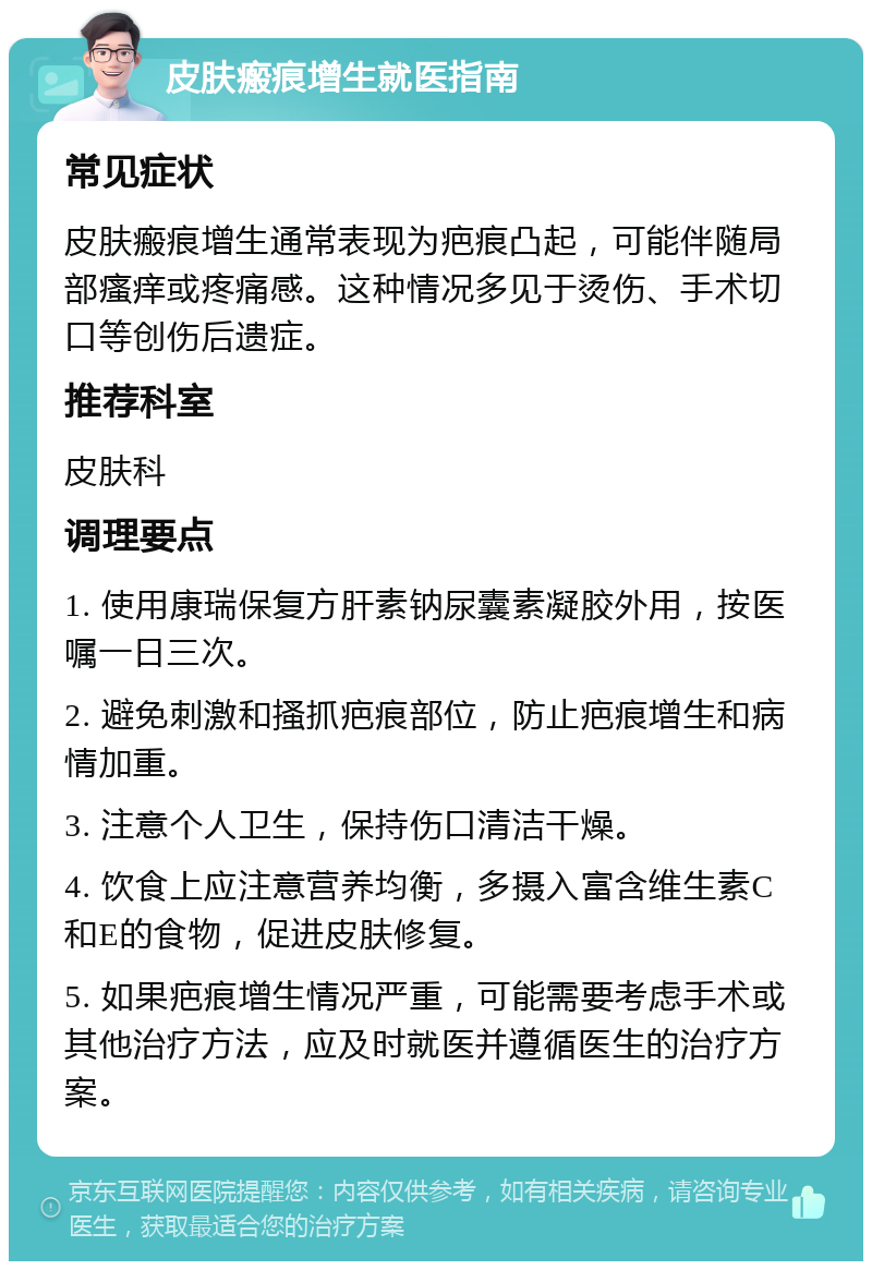 皮肤瘢痕增生就医指南 常见症状 皮肤瘢痕增生通常表现为疤痕凸起，可能伴随局部瘙痒或疼痛感。这种情况多见于烫伤、手术切口等创伤后遗症。 推荐科室 皮肤科 调理要点 1. 使用康瑞保复方肝素钠尿囊素凝胶外用，按医嘱一日三次。 2. 避免刺激和搔抓疤痕部位，防止疤痕增生和病情加重。 3. 注意个人卫生，保持伤口清洁干燥。 4. 饮食上应注意营养均衡，多摄入富含维生素C和E的食物，促进皮肤修复。 5. 如果疤痕增生情况严重，可能需要考虑手术或其他治疗方法，应及时就医并遵循医生的治疗方案。