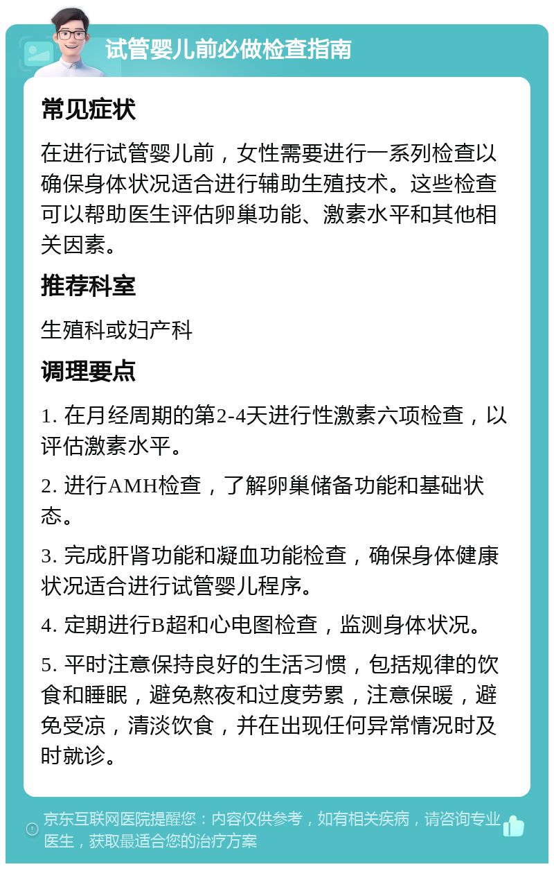 试管婴儿前必做检查指南 常见症状 在进行试管婴儿前，女性需要进行一系列检查以确保身体状况适合进行辅助生殖技术。这些检查可以帮助医生评估卵巢功能、激素水平和其他相关因素。 推荐科室 生殖科或妇产科 调理要点 1. 在月经周期的第2-4天进行性激素六项检查，以评估激素水平。 2. 进行AMH检查，了解卵巢储备功能和基础状态。 3. 完成肝肾功能和凝血功能检查，确保身体健康状况适合进行试管婴儿程序。 4. 定期进行B超和心电图检查，监测身体状况。 5. 平时注意保持良好的生活习惯，包括规律的饮食和睡眠，避免熬夜和过度劳累，注意保暖，避免受凉，清淡饮食，并在出现任何异常情况时及时就诊。