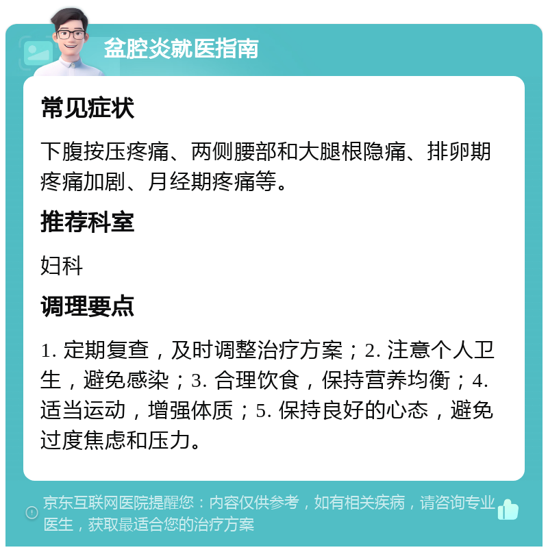 盆腔炎就医指南 常见症状 下腹按压疼痛、两侧腰部和大腿根隐痛、排卵期疼痛加剧、月经期疼痛等。 推荐科室 妇科 调理要点 1. 定期复查，及时调整治疗方案；2. 注意个人卫生，避免感染；3. 合理饮食，保持营养均衡；4. 适当运动，增强体质；5. 保持良好的心态，避免过度焦虑和压力。