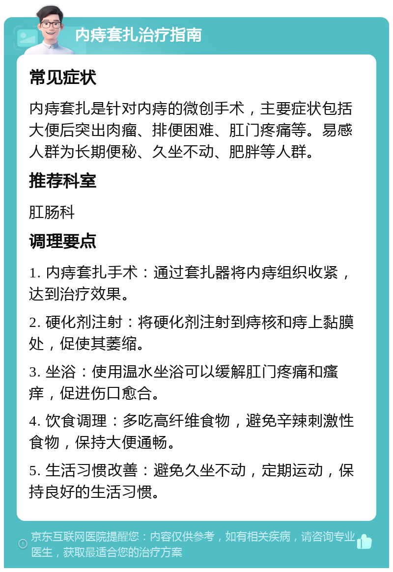 内痔套扎治疗指南 常见症状 内痔套扎是针对内痔的微创手术，主要症状包括大便后突出肉瘤、排便困难、肛门疼痛等。易感人群为长期便秘、久坐不动、肥胖等人群。 推荐科室 肛肠科 调理要点 1. 内痔套扎手术：通过套扎器将内痔组织收紧，达到治疗效果。 2. 硬化剂注射：将硬化剂注射到痔核和痔上黏膜处，促使其萎缩。 3. 坐浴：使用温水坐浴可以缓解肛门疼痛和瘙痒，促进伤口愈合。 4. 饮食调理：多吃高纤维食物，避免辛辣刺激性食物，保持大便通畅。 5. 生活习惯改善：避免久坐不动，定期运动，保持良好的生活习惯。