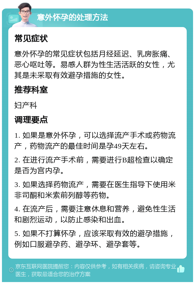 意外怀孕的处理方法 常见症状 意外怀孕的常见症状包括月经延迟、乳房胀痛、恶心呕吐等。易感人群为性生活活跃的女性，尤其是未采取有效避孕措施的女性。 推荐科室 妇产科 调理要点 1. 如果是意外怀孕，可以选择流产手术或药物流产，药物流产的最佳时间是孕49天左右。 2. 在进行流产手术前，需要进行B超检查以确定是否为宫内孕。 3. 如果选择药物流产，需要在医生指导下使用米非司酮和米索前列醇等药物。 4. 在流产后，需要注意休息和营养，避免性生活和剧烈运动，以防止感染和出血。 5. 如果不打算怀孕，应该采取有效的避孕措施，例如口服避孕药、避孕环、避孕套等。