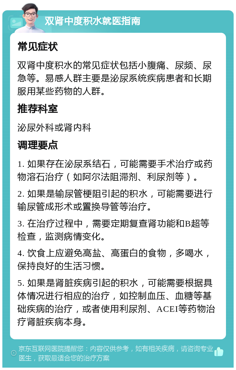 双肾中度积水就医指南 常见症状 双肾中度积水的常见症状包括小腹痛、尿频、尿急等。易感人群主要是泌尿系统疾病患者和长期服用某些药物的人群。 推荐科室 泌尿外科或肾内科 调理要点 1. 如果存在泌尿系结石，可能需要手术治疗或药物溶石治疗（如阿尔法阻滞剂、利尿剂等）。 2. 如果是输尿管梗阻引起的积水，可能需要进行输尿管成形术或置换导管等治疗。 3. 在治疗过程中，需要定期复查肾功能和B超等检查，监测病情变化。 4. 饮食上应避免高盐、高蛋白的食物，多喝水，保持良好的生活习惯。 5. 如果是肾脏疾病引起的积水，可能需要根据具体情况进行相应的治疗，如控制血压、血糖等基础疾病的治疗，或者使用利尿剂、ACEI等药物治疗肾脏疾病本身。