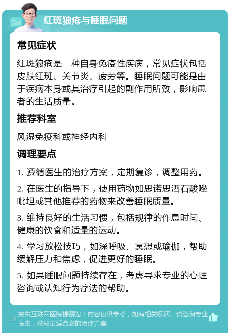 红斑狼疮与睡眠问题 常见症状 红斑狼疮是一种自身免疫性疾病，常见症状包括皮肤红斑、关节炎、疲劳等。睡眠问题可能是由于疾病本身或其治疗引起的副作用所致，影响患者的生活质量。 推荐科室 风湿免疫科或神经内科 调理要点 1. 遵循医生的治疗方案，定期复诊，调整用药。 2. 在医生的指导下，使用药物如思诺思酒石酸唑吡坦或其他推荐的药物来改善睡眠质量。 3. 维持良好的生活习惯，包括规律的作息时间、健康的饮食和适量的运动。 4. 学习放松技巧，如深呼吸、冥想或瑜伽，帮助缓解压力和焦虑，促进更好的睡眠。 5. 如果睡眠问题持续存在，考虑寻求专业的心理咨询或认知行为疗法的帮助。