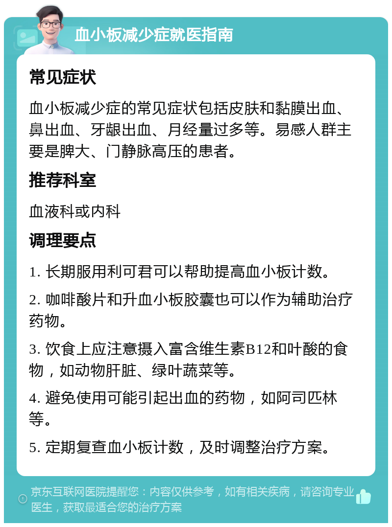 血小板减少症就医指南 常见症状 血小板减少症的常见症状包括皮肤和黏膜出血、鼻出血、牙龈出血、月经量过多等。易感人群主要是脾大、门静脉高压的患者。 推荐科室 血液科或内科 调理要点 1. 长期服用利可君可以帮助提高血小板计数。 2. 咖啡酸片和升血小板胶囊也可以作为辅助治疗药物。 3. 饮食上应注意摄入富含维生素B12和叶酸的食物，如动物肝脏、绿叶蔬菜等。 4. 避免使用可能引起出血的药物，如阿司匹林等。 5. 定期复查血小板计数，及时调整治疗方案。