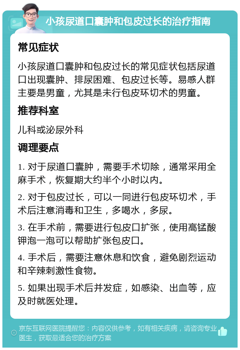 小孩尿道口囊肿和包皮过长的治疗指南 常见症状 小孩尿道口囊肿和包皮过长的常见症状包括尿道口出现囊肿、排尿困难、包皮过长等。易感人群主要是男童，尤其是未行包皮环切术的男童。 推荐科室 儿科或泌尿外科 调理要点 1. 对于尿道口囊肿，需要手术切除，通常采用全麻手术，恢复期大约半个小时以内。 2. 对于包皮过长，可以一同进行包皮环切术，手术后注意消毒和卫生，多喝水，多尿。 3. 在手术前，需要进行包皮口扩张，使用高锰酸钾泡一泡可以帮助扩张包皮口。 4. 手术后，需要注意休息和饮食，避免剧烈运动和辛辣刺激性食物。 5. 如果出现手术后并发症，如感染、出血等，应及时就医处理。