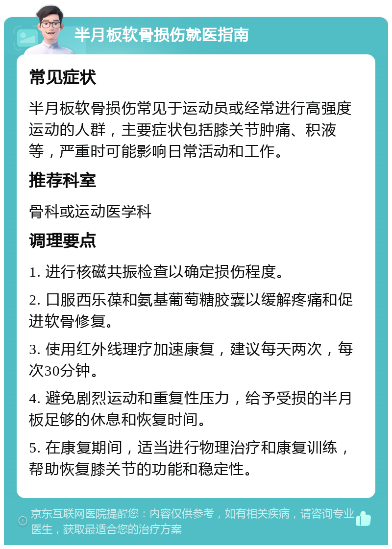 半月板软骨损伤就医指南 常见症状 半月板软骨损伤常见于运动员或经常进行高强度运动的人群，主要症状包括膝关节肿痛、积液等，严重时可能影响日常活动和工作。 推荐科室 骨科或运动医学科 调理要点 1. 进行核磁共振检查以确定损伤程度。 2. 口服西乐葆和氨基葡萄糖胶囊以缓解疼痛和促进软骨修复。 3. 使用红外线理疗加速康复，建议每天两次，每次30分钟。 4. 避免剧烈运动和重复性压力，给予受损的半月板足够的休息和恢复时间。 5. 在康复期间，适当进行物理治疗和康复训练，帮助恢复膝关节的功能和稳定性。